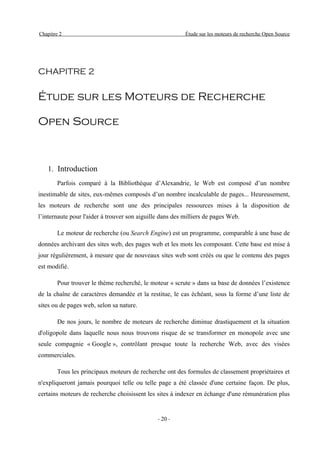 Chapitre 2                                                Étude sur les moteurs de recherche Open Source




CHAPITRE 2


Étude sur les Moteurs de Recherche

Open Source



   1. Introduction
        Parfois comparé à la Bibliothèque d’Alexandrie, le Web est composé d’un nombre
inestimable de sites, eux-mêmes composés d’un nombre incalculable de pages... Heureusement,
les moteurs de recherche sont une des principales ressources mises à la disposition de
l’internaute pour l'aider à trouver son aiguille dans des milliers de pages Web.

        Le moteur de recherche (ou Search Engine) est un programme, comparable à une base de
données archivant des sites web, des pages web et les mots les composant. Cette base est mise à
jour régulièrement, à mesure que de nouveaux sites web sont créés ou que le contenu des pages
est modifié.

        Pour trouver le thème recherché, le moteur « scrute » dans sa base de données l’existence
de la chaîne de caractères demandée et la restitue, le cas échéant, sous la forme d’une liste de
sites ou de pages web, selon sa nature.

        De nos jours, le nombre de moteurs de recherche diminue drastiquement et la situation
d'oligopole dans laquelle nous nous trouvons risque de se transformer en monopole avec une
seule compagnie « Google », contrôlant presque toute la recherche Web, avec des visées
commerciales.

        Tous les principaux moteurs de recherche ont des formules de classement propriétaires et
n'expliqueront jamais pourquoi telle ou telle page a été classée d'une certaine façon. De plus,
certains moteurs de recherche choisissent les sites à indexer en échange d'une rémunération plus


                                               - 20 -
 
