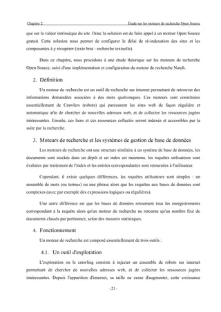 Chapitre 2                                                 Étude sur les moteurs de recherche Open Source

que sur la valeur intrinsèque du site. Donc la solution est de faire appel à un moteur Open Source
gratuit. Cette solution nous permet de configurer le délai de ré-indexation des sites et les
composantes à y récupérer (texte brut : recherche textuelle).

        Dans ce chapitre, nous procédons à une étude théorique sur les moteurs de recherche
Open Source, suivi d'une implémentation et configuration du moteur de recherche Nutch.

   2. Définition
        Un moteur de recherche est un outil de recherche sur internet permettant de retrouver des
informations demandées associées à des mots quelconques. Ces moteurs sont constituées
essentiellement de Crawlers (robots) qui parcourent les sites web de façon régulière et
automatique afin de chercher de nouvelles adresses web, et de collecter les ressources jugées
intéressantes. Ensuite, ces liens et ces ressources collectés seront indexés et accessibles par la
suite par la recherche.

   3. Moteurs de recherche et les systèmes de gestion de base de données
        Les moteurs de recherche ont une structure similaire à un système de base de données, les
documents sont stockés dans un dépôt et un index est maintenu. les requêtes utilisateurs sont
évaluées par traitement de l'index et les entrées correspondantes sont retournées à l'utilisateur.

        Cependant, il existe quelques différences, les requêtes utilisateurs sont simples : un
ensemble de mots (ou termes) ou une phrase alors que les requêtes aux bases de données sont
complexes (avec par exemple des expressions logiques ou régulières).

        Une autre différence est que les bases de données retournent tous les enregistrements
correspondant à la requête alors qu'un moteur de recherche ne retourne qu'un nombre fixé de
documents classés par pertinence, selon des mesures statistiques.

   4. Fonctionnement
        Un moteur de recherche est composé essentiellement de trois outils :

         4.1. Un outil d'exploration
        L'exploration ou le crawling consiste à injecter un ensemble de robots sur internet
permettant de chercher de nouvelles adresses web, et de collecter les ressources jugées
intéressantes. Depuis l'apparition d'internet, sa taille ne cesse d'augmenter, cette croissance

                                                - 21 -
 