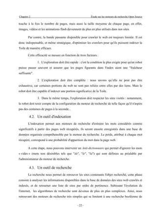 Chapitre 2                                                 Étude sur les moteurs de recherche Open Source

touche à la fois le nombre de pages, mais aussi la taille moyenne de chaque page, en effet,
images, vidéos et les animations flash deviennent de plus en plus utilisés dans nos sites.

        Par contre, la bande passante disponible pour crawler le web est toujours limitée. Il est
donc indispensable, et même stratégique, d'optimiser les crawlers pour qu'ils puissent indexer la
Toile de manière efficace.

        Cette efficacité se mesure en fonction de trois facteurs :

               1. L'exploration doit être rapide : c'est la condition la plus exigée pour qu'un robot
puisse passer souvent et assurer que les pages figurants dans l'index aient une "fraîcheur
suffisante".

               2. L'exploration doit être complète : nous savons qu’elle ne peut pas être
exhaustive, car certaines portions du web ne sont pas reliées entre elles par des liens. Mais le
robot doit être capable d’indexer une portion significative de la Toile.

               3. Dans le même temps, l'exploration doit respecter les sites visités : notamment,
le robot doit tenir compte de la configuration du moteur de recherche de telle façon qu'il n'aspire
pas des centaines de pages à la seconde...

         4.2. Un outil d'indexation
        L'indexation permet aux moteurs de recherche d'extraire les mots considérés comme
significatifs à partir des pages web récupérés, ils seront ensuite enregistrés dans une base de
données organisée compréhensible par le moteur de recherche. Le poids, attribué à chaque mot
récupéré, correspond à une probabilité d'apparition du mot dans la page web.

        A cette étape, nous pouvons intervenir un Anti-dictionnaire qui permet d'ignorer les mots
« vides » (mots non désirables tels que "de", "le", "la") qui sont définies au préalable par
l'administrateur du moteur de recherche.

         4.3. Un outil de recherche
        La recherche nous permet de retrouver les sites contenants l'objet recherché, cette phase
consiste à analyser les informations disponibles dans la base de données des sites web crawlés et
indexés, et de retourner une liste de sites par ordre de pertinence. Subissant l'évolution de
l'internet, les algorithmes de recherche sont devenus de plus en plus complexes. Ainsi, nous
retrouvant des moteurs de recherche très simples qui se limitent à une recherche booléenne de

                                                - 22 -
 