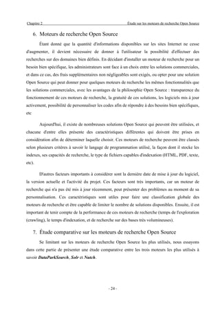 Chapitre 2                                                Étude sur les moteurs de recherche Open Source


      6. Moteurs de recherche Open Source
        Étant donné que la quantité d'informations disponibles sur les sites Internet ne cesse
d'augmenter, il devient nécessaire de donner à l'utilisateur la possibilité d'effectuer des
recherches sur des domaines bien définis. En décidant d'installer un moteur de recherche pour un
besoin bien spécifique, les administrateurs sont face à un choix entre les solutions commerciales,
et dans ce cas, des frais supplémentaires non négligeables sont exigés, ou opter pour une solution
Open Source qui peut donner pour quelques moteurs de recherche les mêmes fonctionnalités que
les solutions commerciales, avec les avantages de la philosophie Open Source : transparence du
fonctionnement de ces moteurs de recherche, la gratuité de ces solutions, les logiciels mis à jour
activement, possibilité de personnaliser les codes afin de répondre à des besoins bien spécifiques,
etc

        Aujourd'hui, il existe de nombreuses solutions Open Source qui peuvent être utilisées, et
chacune d'entre elles présente des caractéristiques différentes qui doivent être prises en
considération afin de déterminer laquelle choisir. Ces moteurs de recherche peuvent être classés
selon plusieurs critères à savoir le langage de programmation utilisé, la façon dont il stocke les
indexes, ses capacités de recherche, le type de fichiers capables d'indexation (HTML, PDF, texte,
etc).

        D'autres facteurs importants à considérer sont la dernière date de mise à jour du logiciel,
la version actuelle et l'activité du projet. Ces facteurs sont très importants, car un moteur de
recherche qui n'a pas été mis à jour récemment, peut présenter des problèmes au moment de sa
personnalisation. Ces caractéristiques sont utiles pour faire une classification globale des
moteurs de recherche et être capable de limiter le nombre de solutions disponibles. Ensuite, il est
important de tenir compte de la performance de ces moteurs de recherche (temps de l'exploration
(crawling), le temps d'indexation, et de recherche sur des bases très volumineuses).

      7. Étude comparative sur les moteurs de recherche Open Source
        Se limitant sur les moteurs de recherche Open Source les plus utilisés, nous essayons
dans cette partie de présenter une étude comparative entre les trois moteurs les plus utilisés à
savoir DataParkSearch, Solr et Nutch.




                                               - 24 -
 
