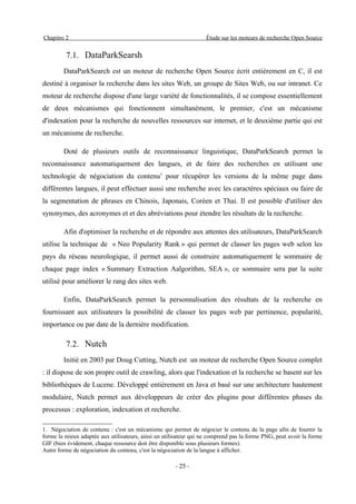 Chapitre 2                                                         Étude sur les moteurs de recherche Open Source


         7.1. DataParkSearsh
        DataParkSearch est un moteur de recherche Open Source écrit entièrement en C, il est
destiné à organiser la recherche dans les sites Web, un groupe de Sites Web, ou sur intranet. Ce
moteur de recherche dispose d'une large variété de fonctionnalités, il se compose essentiellement
de deux mécanismes qui fonctionnent simultanément, le premier, c'est un mécanisme
d'indexation pour la recherche de nouvelles ressources sur internet, et le deuxième partie qui est
un mécanisme de recherche.

        Doté de plusieurs outils de reconnaissance linguistique, DataParkSearch permet la
reconnaissance automatiquement des langues, et de faire des recherches en utilisant une
technologie de négociation du contenu1 pour récupérer les versions de la même page dans
différentes langues, il peut effectuer aussi une recherche avec les caractères spéciaux ou faire de
la segmentation de phrases en Chinois, Japonais, Coréen et Thai. Il est possible d'utiliser des
synonymes, des acronymes et et des abréviations pour étendre les résultats de la recherche.

        Afin d'optimiser la recherche et de répondre aux attentes des utilisateurs, DataParkSearch
utilise la technique de « Neo Popularity Rank » qui permet de classer les pages web selon les
pays du réseau neurologique, il permet aussi de construire automatiquement le sommaire de
chaque page index « Summary Extraction Aalgorithm, SEA », ce sommaire sera par la suite
utilisé pour améliorer le rang des sites web.

        Enfin, DataParkSearch permet la personnalisation des résultats de la recherche en
fournissant aux utilisateurs la possibilité de classer les pages web par pertinence, popularité,
importance ou par date de la dernière modification.

         7.2. Nutch
        Initié en 2003 par Doug Cutting, Nutch est un moteur de recherche Open Source complet
: il dispose de son propre outil de crawling, alors que l'indexation et la recherche se basent sur les
bibliothèques de Lucene. Développé entièrement en Java et basé sur une architecture hautement
modulaire, Nutch permet aux développeurs de créer des plugins pour différentes phases du
processus : exploration, indexation et recherche.

1. Négociation de contenu : c'est un mécanisme qui permet de négocier le contenu de la page afin de fournir la
forme la mieux adaptée aux utilisateurs, ainsi un utilisateur qui ne comprend pas la forme PNG, peut avoir la forme
GIF (bien évidement, chaque ressource doit être disponible sous plusieurs formes).
Autre forme de négociation du contenu, c'est la négociation de la langue à afficher.

                                                      - 25 -
 