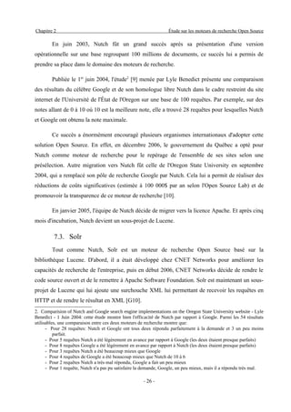 Chapitre 2                                                        Étude sur les moteurs de recherche Open Source

        En juin 2003, Nutch fût un grand succès après sa présentation d'une version
opérationnelle sur une base regroupant 100 millions de documents, ce succès lui a permis de
prendre sa place dans le domaine des moteurs de recherche.

        Publiée le 1er juin 2004, l'étude2 [9] menée par Lyle Benedict présente une comparaison
des résultats du célèbre Google et de son homologue libre Nutch dans le cadre restreint du site
internet de l'Université de l'État de l'Oregon sur une base de 100 requêtes. Par exemple, sur des
notes allant de 0 à 10 où 10 est la meilleure note, elle a trouvé 28 requêtes pour lesquelles Nutch
et Google ont obtenu la note maximale.

        Ce succès a énormément encouragé plusieurs organismes internationaux d'adopter cette
solution Open Source. En effet, en décembre 2006, le gouvernement du Québec a opté pour
Nutch comme moteur de recherche pour le repérage de l'ensemble de ses sites selon une
présélection. Autre migration vers Nutch fût celle de l'Oregon State University en septembre
2004, qui a remplacé son pôle de recherche Google par Nutch. Cela lui a permit de réaliser des
réductions de coûts significatives (estimée à 100 000$ par an selon l'Open Source Lab) et de
promouvoir la transparence de ce moteur de recherche [10].

        En janvier 2005, l'équipe de Nutch décide de migrer vers la licence Apache. Et après cinq
mois d'incubation, Nutch devient un sous-projet de Lucene.

         7.3. Solr
        Tout comme Nutch, Solr est un moteur de recherche Open Source basé sur la
bibliothèque Lucene. D'abord, il a était développé chez CNET Networks pour améliorer les
capacités de recherche de l'entreprise, puis en début 2006, CNET Networks décide de rendre le
code source ouvert et de le remettre à Apache Software Foundation. Solr est maintenant un sous-
projet de Lucene qui lui ajoute une surchouche XML lui permettant de recevoir les requêtes en
HTTP et de rendre le résultat en XML [G10].
2. Comparision of Nutch and Google search engine implementations on the Oregon State University website - Lyle
Benedict - 1 Juin 2004: cette étude montre bien l'efficacité de Nutch par rapport à Google. Parmi les 54 résultats
utilisables, une comparaison entre ces deux moteurs de recherche montre que:
      - Pour 28 requêtes: Nutch et Google ont tous deux répondu parfaitement à la demande et 3 un peu moins
          parfait.
      - Pour 5 requêtes Nutch a été légèrement en avance par rapport à Google (les deux étaient presque parfaits)
      - Pour 8 requêtes Google a été légèrement en avance par rapport à Nutch (les deux étaient presque parfaits)
      - Pour 3 requêtes Nutch a été beaucoup mieux que Google
      - Pour 4 requêtes de Google a été beaucoup mieux que Nutch de 10 à 6
      - Pour 2 requêtes Nutch a très mal répondu, Google a fait un peu mieux
      - Pour 1 requête, Nutch n'a pas pu satisfaire la demande, Google, un peu mieux, mais il a répondu très mal.

                                                      - 26 -
 