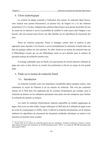 Chapitre 2                                                       Étude sur les moteurs de recherche Open Source


    8. Choix technologique
          La solution du départ consistait à l'utilisation d'un moteur de recherche Open Source,
cette solution nous permet d'économiser, en premier lieu, de l'argent vis à vis des solutions
propriétaires3 [11]. En plus, l'adoption des solutions Open Source nous permet de profiter de tout
les atouts de ces derniers à savoir la possibilité de modifier le code source ainsi l'adapter à nos
besoins, elle nous permet aussi d'avoir une idée détaillée sur les algorithmes de classement des
sites.

          Parmi les solutions proposées, Nutch se distingue comme étant la solution la plus
appropriée pour répondre à nos besoins à savoir principalement la recherche textuelle dans une
base de quelques milliers de sites tunisiens. En effet, Nutch est un moteur de recherche basé sur
la Bibliothèque Lucene qui est une bibliothèque écrite en java destinée pour la création de
puissants moteurs de recherche orientés texte.

          L'avantage indéniable aussi de Nutch c'est qu'il permet de crawler plusieurs milliards de
pages par mois et donc d'avoir un crawler très performant et d'avoir un corpus de très grande
taille.

    9. Étude sur le moteur de recherche Nutch

          9.1. Introduction
          La recherche textuelle a pris une importance considérable depuis quelques années, suite
notamment au succès de l'Internet et de ses moteurs de recherche. Elle n'est pas seulement
utilisée sur le Web mais l'est également par les systèmes d'exploitation par exemple, pour la
recherche de fichiers sur les ordinateurs personnels ainsi qu'au sein des entreprises pour faciliter
la recherche des données en intranet.

          Les outils de recherche d'informations indexent aujourd'hui un nombre gigantesque de
pages. Pour avoir un ordre d'idée, Google référençait en 2005 plus de 8 milliards de pages avant
de cesser de communiquer ce chiffre. Ainsi, le défi de la recherche documentaire est de toujours
améliorer les algorithmes de classement des documents (méthodes statistiques ou autres) et les
structures de données mises en place.

3. Google Mini est un moteur de recherche destiné pour les entreprises. Existant en plusieurs versions, la moins
chère permet de lancer des recherches sur 50 000 documents pour 2 600 €. La version de 300 000 documents peut
aller jusqu'à 8 600 €.

                                                     - 29 -
 