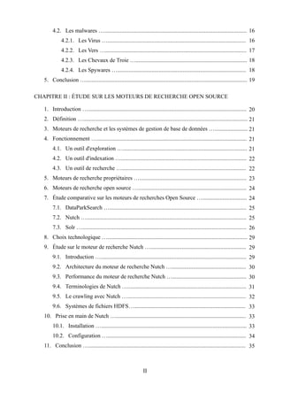 4.2. Les malwares ….................................................................................................... 16
             4.2.1. Les Virus …................................................................................................. 16
             4.2.2. Les Vers …................................................................................................... 17
             4.2.3. Les Chevaux de Troie ….............................................................................. 18
             4.2.4. Les Spywares ….......................................................................................... 18
   5. Conclusion …................................................................................................................. 19

CHAPITRE II : ÉTUDE SUR LES MOTEURS DE RECHERCHE OPEN SOURCE

   1. Introduction …............................................................................................................... 20
   2. Définition …................................................................................................................... 21
   3. Moteurs de recherche et les systèmes de gestion de base de données …....................... 21
   4. Fonctionnement …......................................................................................................... 21
        4.1. Un outil d'exploration …....................................................................................... 21
        4.2. Un outil d'indexation …........................................................................................ 22
        4.3. Un outil de recherche …....................................................................................... 22
   5. Moteurs de recherche propriétaires …........................................................................... 23
   6. Moteurs de recherche open source …............................................................................ 24
   7. Étude comparative sur les moteurs de recherches Open Source …............................... 24
        7.1. DataParkSearch …................................................................................................ 25
        7.2. Nutch …................................................................................................................ 25
        7.3. Solr …................................................................................................................... 26
   8. Choix technologique ….................................................................................................. 29
   9. Étude sur le moteur de recherche Nutch …................................................................... 29
        9.1. Introduction …...................................................................................................... 29
        9.2. Architecture du moteur de recherche Nutch ….................................................... 30
        9.3. Performance du moteur de recherche Nutch ….................................................... 30
        9.4. Terminologies de Nutch …................................................................................... 31
        9.5. Le crawling avec Nutch …................................................................................... 32
        9.6. Systèmes de fichiers HDFS….............................................................................. 33
   10. Prise en main de Nutch …........................................................................................... 33
        10.1. Installation …...................................................................................................... 33
        10.2. Configuration …................................................................................................. 34
   11. Conclusion ….............................................................................................................. 35



                                                                 II
 