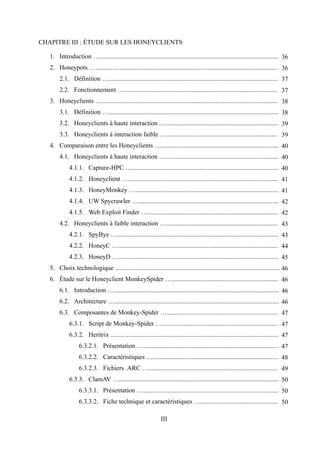 CHAPITRE III : ÉTUDE SUR LES HONEYCLIENTS

   1. Introduction …............................................................................................................... 36
   2. Honeypots …...........….................................................................................................. 36
        2.1. Définition …......................................................................................................... 37
        2.2. Fonctionnement …............................................................................................... 37
   3. Honeyclients …............................................................................................................. 38
        3.1. Définition …......................................................................................................... 38
        3.2. Honeyclients à haute interaction …...................................................................... 39
        3.3. Honeyclients à interaction faible …..................................................................... 39
   4. Comparaison entre les Honeyclients …......................................................................... 40
        4.1. Honeyclients à haute interaction …...................................................................... 40
             4.1.1. Capture-HPC …........................................................................................... 40
             4.1.2. Honeyclient …............................................................................................. 41
             4.1.3. HoneyMonkey …......................................................................................... 41
             4.1.4. UW Spycrawler …....................................................................................... 42
             4.1.5. Web Exploit Finder …................................................................................. 42
        4.2. Honeyclients à faible interaction …..................................................................... 43
             4.2.1. SpyBye ….................................................................................................... 43
             4.2.2. HoneyC …................................................................................................... 44
             4.2.3. HoneyD …................................................................................................... 45
   5. Choix technologique ...................................................................................................... 46
   6. Étude sur le Honeyclient MonkeySpider ….................................................................. 46
        6.1. Introduction …...................................................................................................... 46
        6.2. Architecture …...................................................................................................... 46
        6.3. Composantes de Monkey-Spider …..................................................................... 47
             6.3.1. Script de Monkey-Spider …........................................................................ 47
             6.3.2. Heritrix ........................................................................................................ 47
                  6.3.2.1. Présentation ….................................................................................... 47
                  6.3.2.2. Caractéristiques ….............................................................................. 48
                  6.3.2.3. Fichiers .ARC …................................................................................ 49
             6.3.3. ClamAV …................................................................................................... 50
                  6.3.3.1. Présentation ….................................................................................... 50
                  6.3.3.2. Fiche technique et caractéristiques …................................................ 50

                                                                III
 