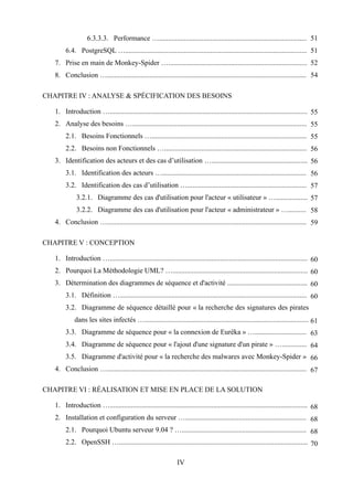 6.3.3.3. Performance …................................................................................... 51
        6.4. PostgreSQL …...................................................................................................... 51
   7. Prise en main de Monkey-Spider ….............................................................................. 52
   8. Conclusion …................................................................................................................ 54

CHAPITRE IV : ANALYSE & SPÉCIFICATION DES BESOINS

   1. Introduction …............................................................................................................... 55
   2. Analyse des besoins ….................................................................................................. 55
        2.1. Besoins Fonctionnels …....................................................................................... 55
        2.2. Besoins non Fonctionnels …................................................................................ 56
   3. Identification des acteurs et des cas d’utilisation …...................................................... 56
        3.1. Identification des acteurs …................................................................................. 56
        3.2. Identification des cas d’utilisation …................................................................... 57
             3.2.1. Diagramme des cas d'utilisation pour l'acteur « utilisateur » ….................. 57
             3.2.2. Diagramme des cas d'utilisation pour l'acteur « administrateur » ….......... 58
   4. Conclusion …................................................................................................................ 59

CHAPITRE V : CONCEPTION

   1. Introduction …............................................................................................................... 60
   2. Pourquoi La Méthodologie UML? …............................................................................ 60
   3. Détermination des diagrammes de séquence et d'activité ............................................. 60
        3.1. Définition …......................................................................................................... 60
        3.2. Diagramme de séquence détaillé pour « la recherche des signatures des pirates
            dans les sites infectés …............................................................................................ 61
        3.3. Diagramme de séquence pour « la connexion de Eurêka » …............................. 63
        3.4. Diagramme de séquence pour « l'ajout d'une signature d'un pirate » ….............. 64
        3.5. Diagramme d'activité pour « la recherche des malwares avec Monkey-Spider » 66
   4. Conclusion …................................................................................................................ 67

CHAPITRE VI : RÉALISATION ET MISE EN PLACE DE LA SOLUTION

   1. Introduction …............................................................................................................... 68
   2. Installation et configuration du serveur ….................................................................... 68
        2.1. Pourquoi Ubuntu serveur 9.04 ? …...................................................................... 68
        2.2. OpenSSH ….......................................................................................................... 70

                                                               IV
 