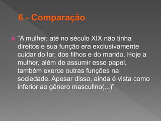  “A mulher, até no século XIX não tinha
direitos e sua função era exclusivamente
cuidar do lar, dos filhos e do marido. Hoje a
mulher, além de assumir esse papel,
também exerce outras funções na
sociedade. Apesar disso, ainda é vista como
inferior ao gênero masculino(...)”
 