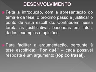  Feita a introdução, com a apresentação do
tema e da tese, o próximo passo é justificar o
ponto de vista escolhido. Contribuem nessa
tarefa as justificativas baseadas em fatos,
dados, exemplos e opiniões.
 Para facilitar a argumentação, pergunte à
tese escolhida: “Por quê” – cada possível
resposta é um argumento (tópico frasal).
 