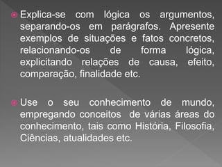  Explica-se com lógica os argumentos,
separando-os em parágrafos. Apresente
exemplos de situações e fatos concretos,
relacionando-os de forma lógica,
explicitando relações de causa, efeito,
comparação, finalidade etc.
 Use o seu conhecimento de mundo,
empregando conceitos de várias áreas do
conhecimento, tais como História, Filosofia,
Ciências, atualidades etc.
 