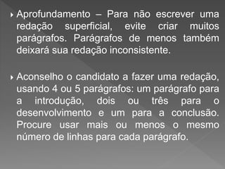 Aprofundamento – Para não escrever uma
redação superficial, evite criar muitos
parágrafos. Parágrafos de menos também
deixará sua redação inconsistente.
 Aconselho o candidato a fazer uma redação,
usando 4 ou 5 parágrafos: um parágrafo para
a introdução, dois ou três para o
desenvolvimento e um para a conclusão.
Procure usar mais ou menos o mesmo
número de linhas para cada parágrafo.
 