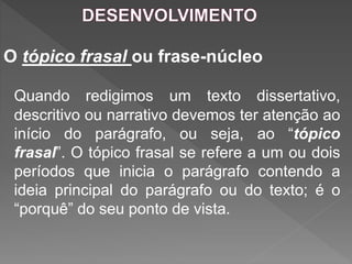 O tópico frasal ou frase-núcleo
Quando redigimos um texto dissertativo,
descritivo ou narrativo devemos ter atenção ao
início do parágrafo, ou seja, ao “tópico
frasal”. O tópico frasal se refere a um ou dois
períodos que inicia o parágrafo contendo a
ideia principal do parágrafo ou do texto; é o
“porquê” do seu ponto de vista.
 