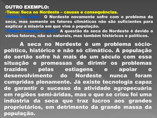 OUTRO EXEMPLO:
•Tema: Seca no Nordeste – causas e consequências.
•Ponto de vista: O Nordeste novamente sofre com o problema da
seca, mas somente os fatores climáticos não são suficientes para
explicar a miséria em que vive a população.
•Tópico frasal(por quê?): A questão da seca do Nordeste é devido a
vários fatores, não só naturais, mas também históricos e políticos.
A seca no Nordeste é um problema sócio-
político, histórico e não só climático. A população
do sertão sofre há mais de um século com essa
situação e promessas de dirimir os problemas
trazidos pelas estiagens e apoiar o
desenvolvimento do Nordeste nunca foram
cumpridas plenamente. Já existe tecnologia capaz
de garantir o sucesso da atividade agropecuária
em regiões semi-áridas, mas o que se criou foi uma
indústria da seca que traz lucros aos grandes
proprietários, em detrimento da grande massa da
população.
 