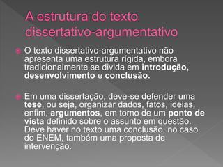  O texto dissertativo-argumentativo não
apresenta uma estrutura rígida, embora
tradicionalmente se divida em introdução,
desenvolvimento e conclusão.
 Em uma dissertação, deve-se defender uma
tese, ou seja, organizar dados, fatos, ideias,
enfim, argumentos, em torno de um ponto de
vista definido sobre o assunto em questão.
Deve haver no texto uma conclusão, no caso
do ENEM, também uma proposta de
intervenção.
 