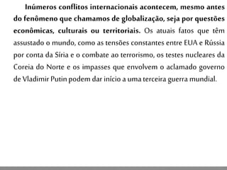 Inúmeros conflitos internacionais acontecem, mesmo antes
do fenômeno que chamamos de globalização, seja por questões
econômicas, culturais ou territoriais. Os atuais fatos que têm
assustado o mundo, como as tensões constantes entre EUA e Rússia
por conta da Síria e o combate ao terrorismo, os testes nucleares da
Coreia do Norte e os impasses que envolvem o aclamado governo
de VladimirPutinpodem dar inícioa umaterceira guerra mundial.
 