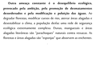 Outra ameaça constante é o desequilíbrio ecológico,
provocado pela ambição, pela promoção de desmatamentos
desordenados e pela modificação e poluição das águas. Ao
degradar florestas, modificar cursos de rios, aterrar áreas alagadas e
desestabilizar o clima, a população desfaz uma rede de segurança
ecológica extremamente complexa. Dunas, manguezais e áreas
alagadas litorâneas são “parachoques” naturais contra ressacas. As
florestas e áreas alagadas são “esponjas” que absorvem as enchentes.
.
 