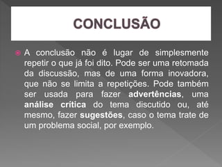  A conclusão não é lugar de simplesmente
repetir o que já foi dito. Pode ser uma retomada
da discussão, mas de uma forma inovadora,
que não se limita a repetições. Pode também
ser usada para fazer advertências, uma
análise crítica do tema discutido ou, até
mesmo, fazer sugestões, caso o tema trate de
um problema social, por exemplo.
 