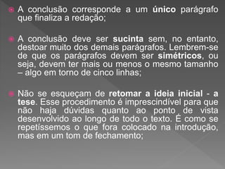  A conclusão corresponde a um único parágrafo
que finaliza a redação;
 A conclusão deve ser sucinta sem, no entanto,
destoar muito dos demais parágrafos. Lembrem-se
de que os parágrafos devem ser simétricos, ou
seja, devem ter mais ou menos o mesmo tamanho
– algo em torno de cinco linhas;
 Não se esqueçam de retomar a ideia inicial - a
tese. Esse procedimento é imprescindível para que
não haja dúvidas quanto ao ponto de vista
desenvolvido ao longo de todo o texto. É como se
repetíssemos o que fora colocado na introdução,
mas em um tom de fechamento;
 