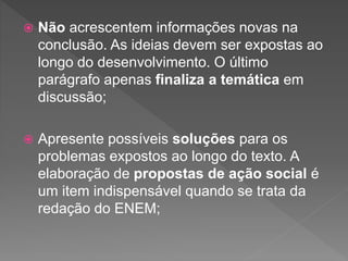  Não acrescentem informações novas na
conclusão. As ideias devem ser expostas ao
longo do desenvolvimento. O último
parágrafo apenas finaliza a temática em
discussão;
 Apresente possíveis soluções para os
problemas expostos ao longo do texto. A
elaboração de propostas de ação social é
um item indispensável quando se trata da
redação do ENEM;
 
