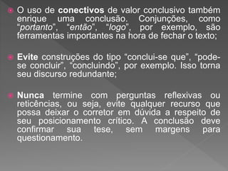  O uso de conectivos de valor conclusivo também
enrique uma conclusão. Conjunções, como
“portanto”, “então”, “logo”, por exemplo, são
ferramentas importantes na hora de fechar o texto;
 Evite construções do tipo “conclui-se que”, “pode-
se concluir”, “concluindo”, por exemplo. Isso torna
seu discurso redundante;
 Nunca termine com perguntas reflexivas ou
reticências, ou seja, evite qualquer recurso que
possa deixar o corretor em dúvida a respeito de
seu posicionamento crítico. A conclusão deve
confirmar sua tese, sem margens para
questionamento.
 