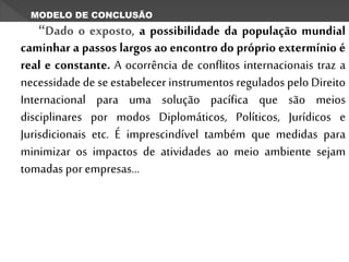“Dado o exposto, a possibilidade da população mundial
caminhar a passos largos ao encontro do próprio extermínio é
real e constante. A ocorrência de conflitos internacionais traz a
necessidade de se estabelecer instrumentos regulados pelo Direito
Internacional para uma solução pacífica que são meios
disciplinares por modos Diplomáticos, Políticos, Jurídicos e
Jurisdicionais etc. É imprescindível também que medidas para
minimizar os impactos de atividades ao meio ambiente sejam
tomadas por empresas...
MODELO DE CONCLUSÃO
 