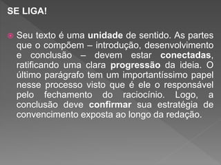 SE LIGA!
 Seu texto é uma unidade de sentido. As partes
que o compõem – introdução, desenvolvimento
e conclusão – devem estar conectadas,
ratificando uma clara progressão da ideia. O
último parágrafo tem um importantíssimo papel
nesse processo visto que é ele o responsável
pelo fechamento do raciocínio. Logo, a
conclusão deve confirmar sua estratégia de
convencimento exposta ao longo da redação.
 