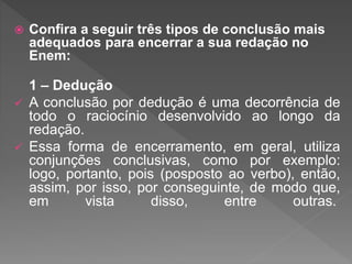 Confira a seguir três tipos de conclusão mais
adequados para encerrar a sua redação no
Enem:
1 – Dedução
 A conclusão por dedução é uma decorrência de
todo o raciocínio desenvolvido ao longo da
redação.
 Essa forma de encerramento, em geral, utiliza
conjunções conclusivas, como por exemplo:
logo, portanto, pois (posposto ao verbo), então,
assim, por isso, por conseguinte, de modo que,
em vista disso, entre outras.
 