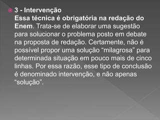  3 - Intervenção
Essa técnica é obrigatória na redação do
Enem. Trata-se de elaborar uma sugestão
para solucionar o problema posto em debate
na proposta de redação. Certamente, não é
possível propor uma solução “milagrosa” para
determinada situação em pouco mais de cinco
linhas. Por essa razão, esse tipo de conclusão
é denominado intervenção, e não apenas
“solução”.
 