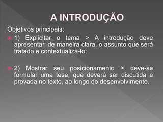 Objetivos principais:
 1) Explicitar o tema > A introdução deve
apresentar, de maneira clara, o assunto que será
tratado e contextualizá-lo;
 2) Mostrar seu posicionamento > deve-se
formular uma tese, que deverá ser discutida e
provada no texto, ao longo do desenvolvimento.
 