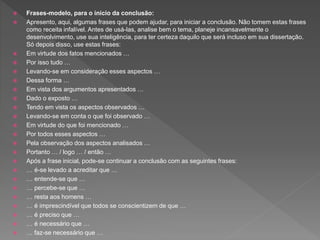 Frases-modelo, para o início da conclusão:
 Apresento, aqui, algumas frases que podem ajudar, para iniciar a conclusão. Não tomem estas frases
como receita infalível. Antes de usá-las, analise bem o tema, planeje incansavelmente o
desenvolvimento, use sua inteligência, para ter certeza daquilo que será incluso em sua dissertação.
Só depois disso, use estas frases:
 Em virtude dos fatos mencionados …
 Por isso tudo …
 Levando-se em consideração esses aspectos …
 Dessa forma …
 Em vista dos argumentos apresentados …
 Dado o exposto …
 Tendo em vista os aspectos observados …
 Levando-se em conta o que foi observado …
 Em virtude do que foi mencionado …
 Por todos esses aspectos …
 Pela observação dos aspectos analisados …
 Portanto … / logo … / então …
 Após a frase inicial, pode-se continuar a conclusão com as seguintes frases:
 … é-se levado a acreditar que …
 … entende-se que …
 … percebe-se que …
 … resta aos homens …
 … é imprescindível que todos se conscientizem de que …
 … é preciso que …
 … é necessário que …
 … faz-se necessário que …
 