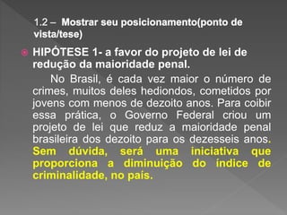  HIPÓTESE 1- a favor do projeto de lei de
redução da maioridade penal.
No Brasil, é cada vez maior o número de
crimes, muitos deles hediondos, cometidos por
jovens com menos de dezoito anos. Para coibir
essa prática, o Governo Federal criou um
projeto de lei que reduz a maioridade penal
brasileira dos dezoito para os dezesseis anos.
Sem dúvida, será uma iniciativa que
proporciona a diminuição do índice de
criminalidade, no país.
 