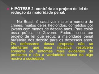  HIPÓTESE 2- contrária ao projeto de lei de
redução da maioridade penal.
No Brasil, é cada vez maior o número de
crimes, muitos deles hediondos, cometidos por
jovens com menos de dezoito anos. Para coibir
essa prática, o Governo Federal criou um
projeto de lei que reduz a maioridade penal
brasileira dos dezoito para os dezesseis anos.
Os defensores dessa proposta não se
atentaram que essa iniciativa resolveria
somente os sintomas mais evidentes do
problema e não a verdadeira causa de algo
nocivo à sociedade.
 