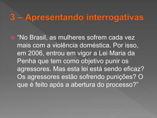  “No Brasil, as mulheres sofrem cada vez
mais com a violência doméstica. Por isso,
em 2006, entrou em vigor a Lei Maria da
Penha que tem como objetivo punir os
agressores. Mas esta lei está sendo eficaz?
Os agressores estão sofrendo punições? O
que é feito após a abertura do processo?”
 