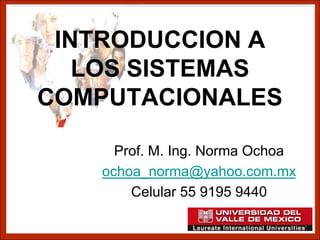 INTRODUCCION A
   LOS SISTEMAS
COMPUTACIONALES

     Prof. M. Ing. Norma Ochoa
   ochoa_norma@yahoo.com.mx
       Celular 55 9195 9440
 