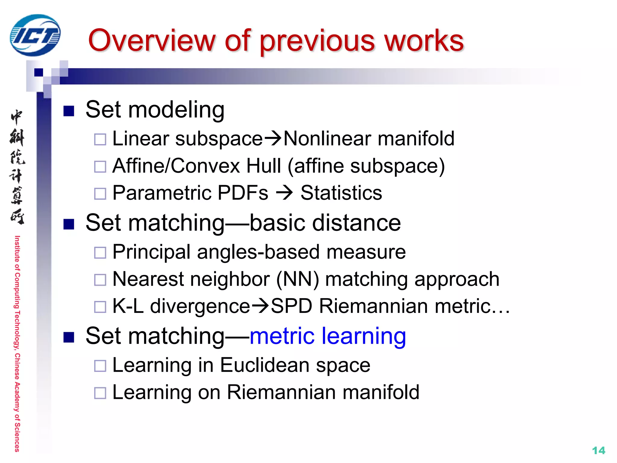 InstituteofComputingTechnology,ChineseAcademyofSciences
14
Overview of previous works
 Set modeling
 Linear subspaceNonlinear manifold
 Affine/Convex Hull (affine subspace)
 Parametric PDFs  Statistics
 Set matching—basic distance
 Principal angles-based measure
 Nearest neighbor (NN) matching approach
 K-L divergenceSPD Riemannian metric…
 Set matching—metric learning
 Learning in Euclidean space
 Learning on Riemannian manifold
 