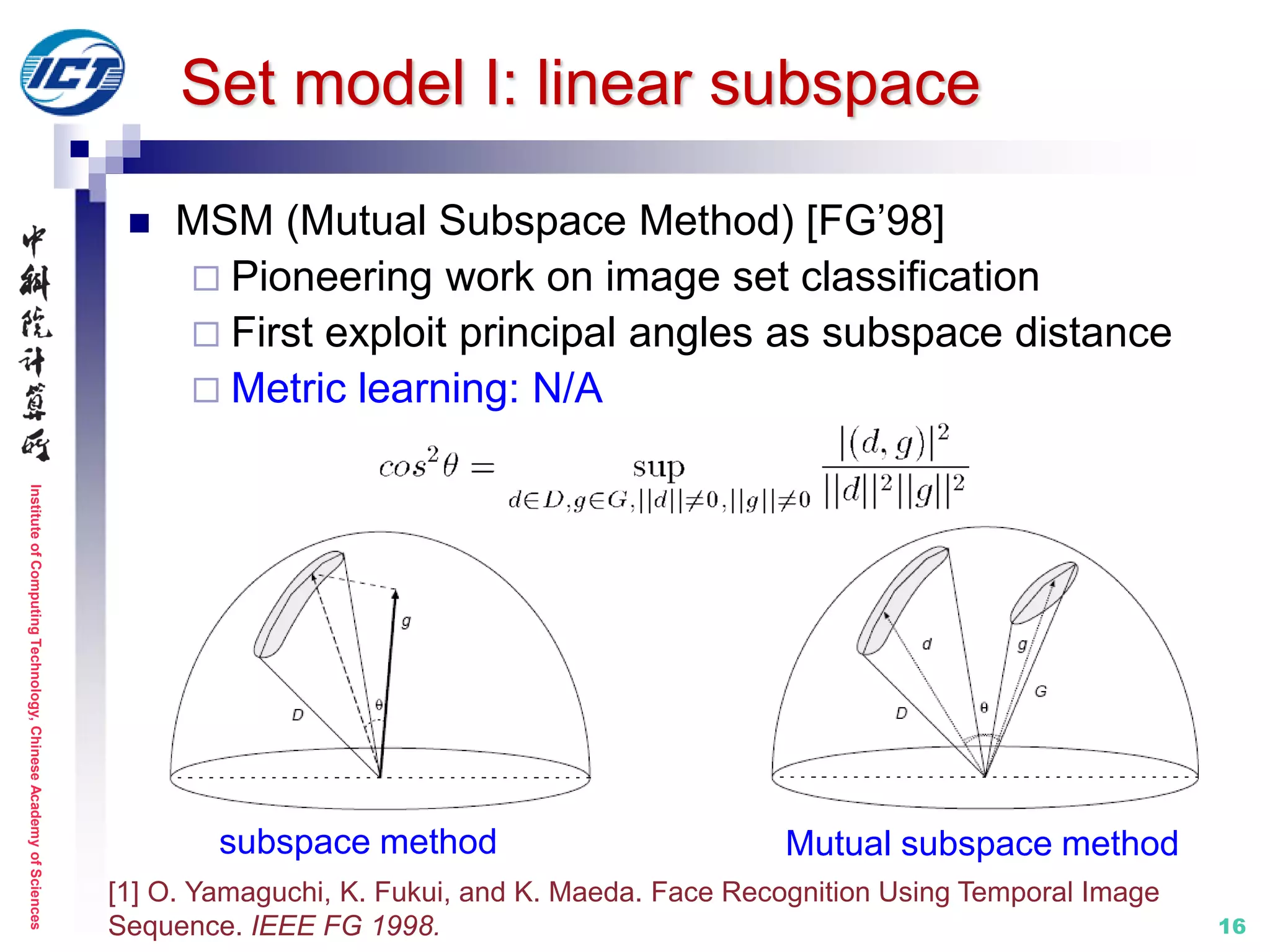InstituteofComputingTechnology,ChineseAcademyofSciences
16
Set model I: linear subspace
 MSM (Mutual Subspace Method) [FG’98]
 Pioneering work on image set classification
 First exploit principal angles as subspace distance
 Metric learning: N/A
[1] O. Yamaguchi, K. Fukui, and K. Maeda. Face Recognition Using Temporal Image
Sequence. IEEE FG 1998.
subspace method Mutual subspace method
 