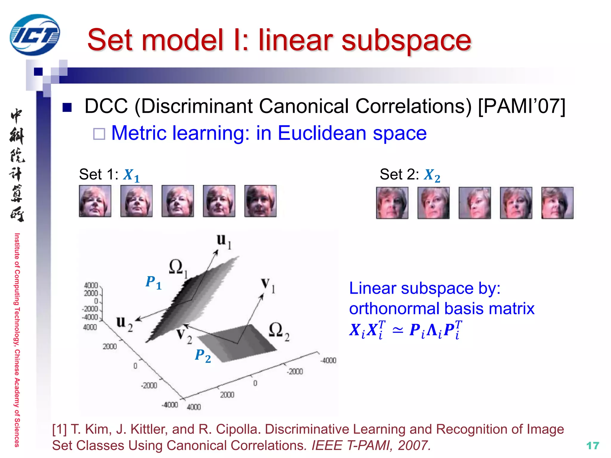 InstituteofComputingTechnology,ChineseAcademyofSciences
17
Set model I: linear subspace
 DCC (Discriminant Canonical Correlations) [PAMI’07]
 Metric learning: in Euclidean space
[1] T. Kim, J. Kittler, and R. Cipolla. Discriminative Learning and Recognition of Image
Set Classes Using Canonical Correlations. IEEE T-PAMI, 2007.
Set 1: 𝑿 𝟏 Set 2: 𝑿 𝟐
𝑷 𝟏
𝑷 𝟐
Linear subspace by:
orthonormal basis matrix
𝑿𝑖 𝑿𝑖
𝑇
≃ 𝑷𝑖 𝚲𝑖 𝑷𝑖
𝑇
 