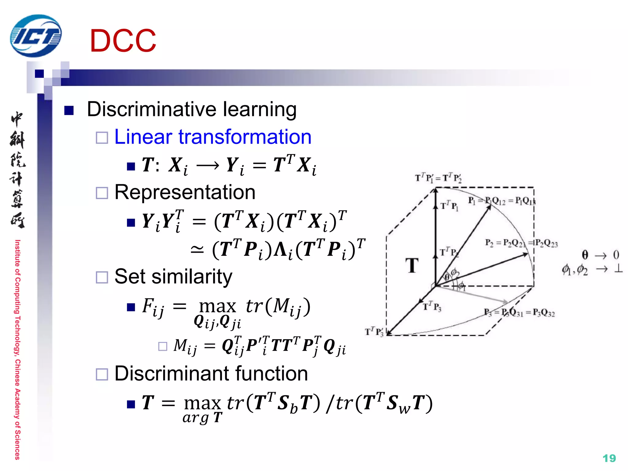 InstituteofComputingTechnology,ChineseAcademyofSciences
19
DCC
 Discriminative learning
 Linear transformation
 𝑻: 𝑿𝑖 ⟶ 𝒀𝑖 = 𝑻 𝑇
𝑿𝑖
 Representation
 𝒀𝑖 𝒀𝑖
𝑇
= (𝑻 𝑇 𝑿𝑖)(𝑻 𝑇 𝑿𝑖) 𝑇
≃ (𝑻 𝑇 𝑷𝑖)𝚲𝑖(𝑻 𝑇 𝑷𝑖) 𝑇
 Set similarity
 𝐹𝑖𝑗 = max
𝑸 𝑖𝑗,𝑸 𝑗𝑖
𝑡𝑟(𝑀𝑖𝑗)
 𝑀𝑖𝑗 = 𝑸𝑖𝑗
𝑇
𝑷′𝑖
𝑇
𝑻𝑻 𝑇
𝑷𝑗
𝑇
𝑸 𝑗𝑖
 Discriminant function
 𝑻 = max
𝑎𝑟𝑔 𝑻
𝑡𝑟 𝑻 𝑇 𝑺 𝑏 𝑻 /𝑡𝑟(𝑻 𝑇 𝑺 𝑤 𝑻)
 