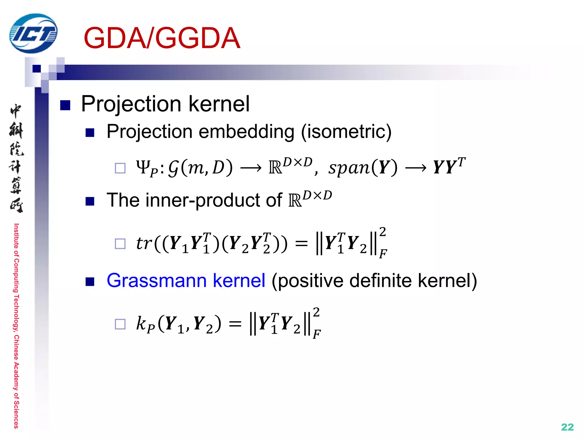 InstituteofComputingTechnology,ChineseAcademyofSciences
22
GDA/GGDA
 Projection kernel
 Projection embedding (isometric)
 Ψ 𝑃: 𝒢 𝑚, 𝐷 ⟶ ℝ 𝐷×𝐷, 𝑠𝑝𝑎𝑛 𝒀 ⟶ 𝒀𝒀 𝑇
 The inner-product of ℝ 𝐷×𝐷
 𝑡𝑟((𝒀1 𝒀1
𝑇
)(𝒀2 𝒀2
𝑇
)) = 𝒀1
𝑇
𝒀2 𝐹
2
 Grassmann kernel (positive definite kernel)
 𝑘 𝑃 𝒀1, 𝒀2 = 𝒀1
𝑇
𝒀2 𝐹
2
 