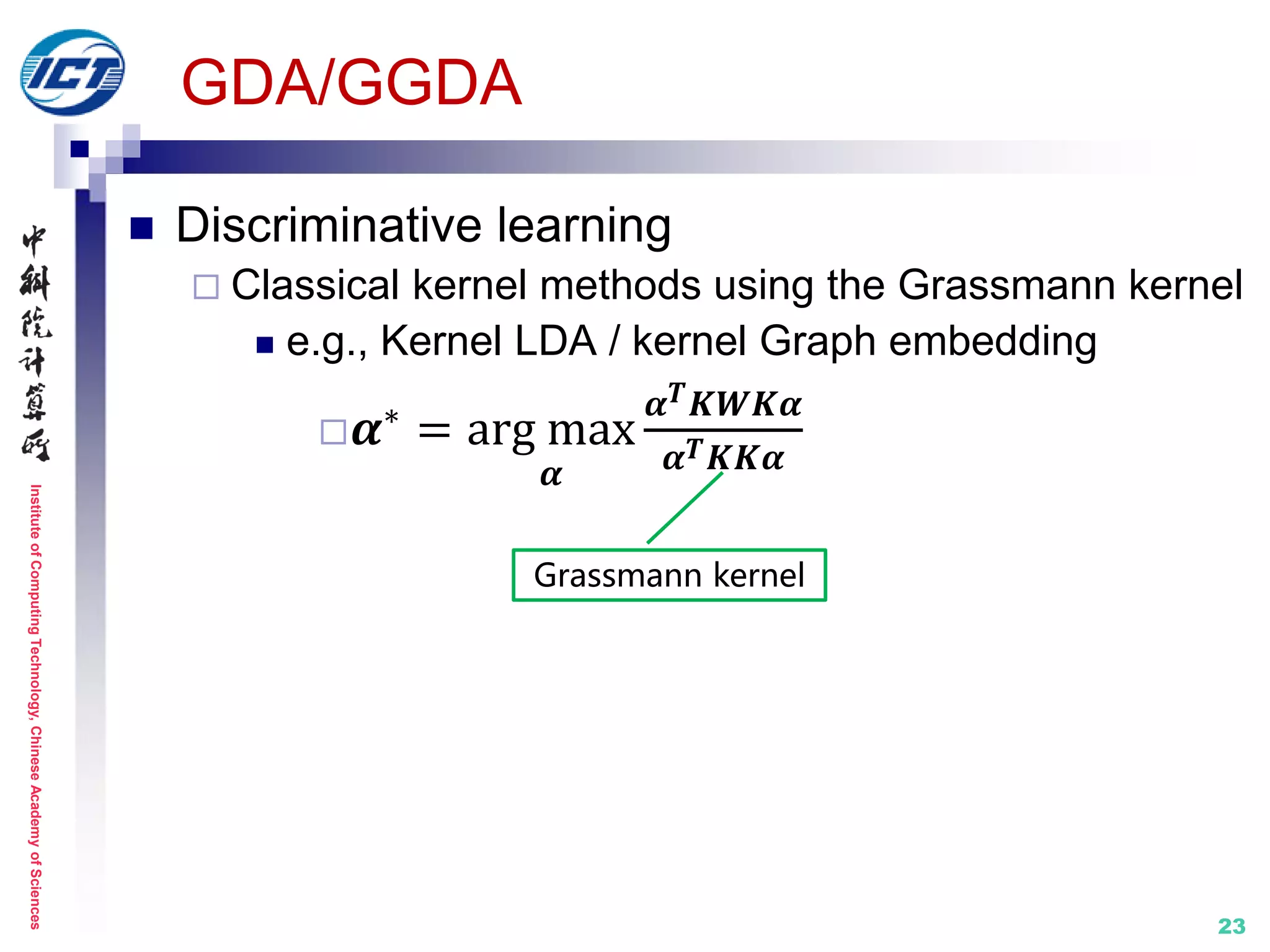 InstituteofComputingTechnology,ChineseAcademyofSciences
23
GDA/GGDA
 Discriminative learning
 Classical kernel methods using the Grassmann kernel
 e.g., Kernel LDA / kernel Graph embedding
 𝜶∗
= arg max
𝜶
𝜶 𝑻 𝑲𝑾𝑲𝜶
𝜶 𝑻 𝑲𝑲𝜶
Grassmann kernel
 