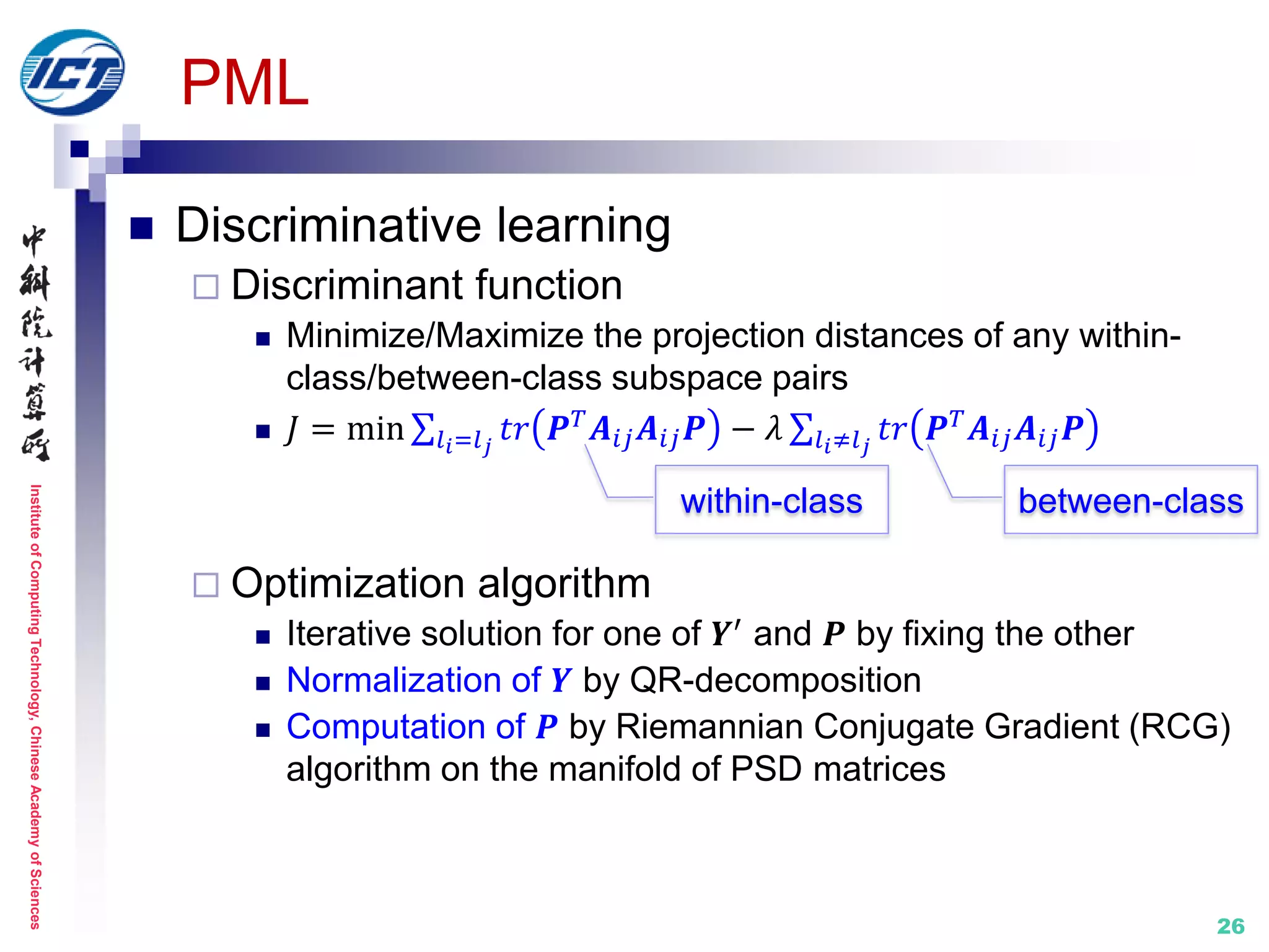 InstituteofComputingTechnology,ChineseAcademyofSciences
26
PML
 Discriminative learning
 Discriminant function
 Minimize/Maximize the projection distances of any within-
class/between-class subspace pairs
 𝐽 = min 𝑡𝑟 𝑷 𝑇 𝑨𝑖𝑗 𝑨𝑖𝑗 𝑷𝑙 𝑖=𝑙 𝑗
− 𝜆 𝑡𝑟 𝑷 𝑇 𝑨𝑖𝑗 𝑨𝑖𝑗 𝑷𝑙 𝑖≠𝑙 𝑗
 Optimization algorithm
 Iterative solution for one of 𝒀′
and 𝑷 by fixing the other
 Normalization of 𝒀 by QR-decomposition
 Computation of 𝑷 by Riemannian Conjugate Gradient (RCG)
algorithm on the manifold of PSD matrices
within-class between-class
 