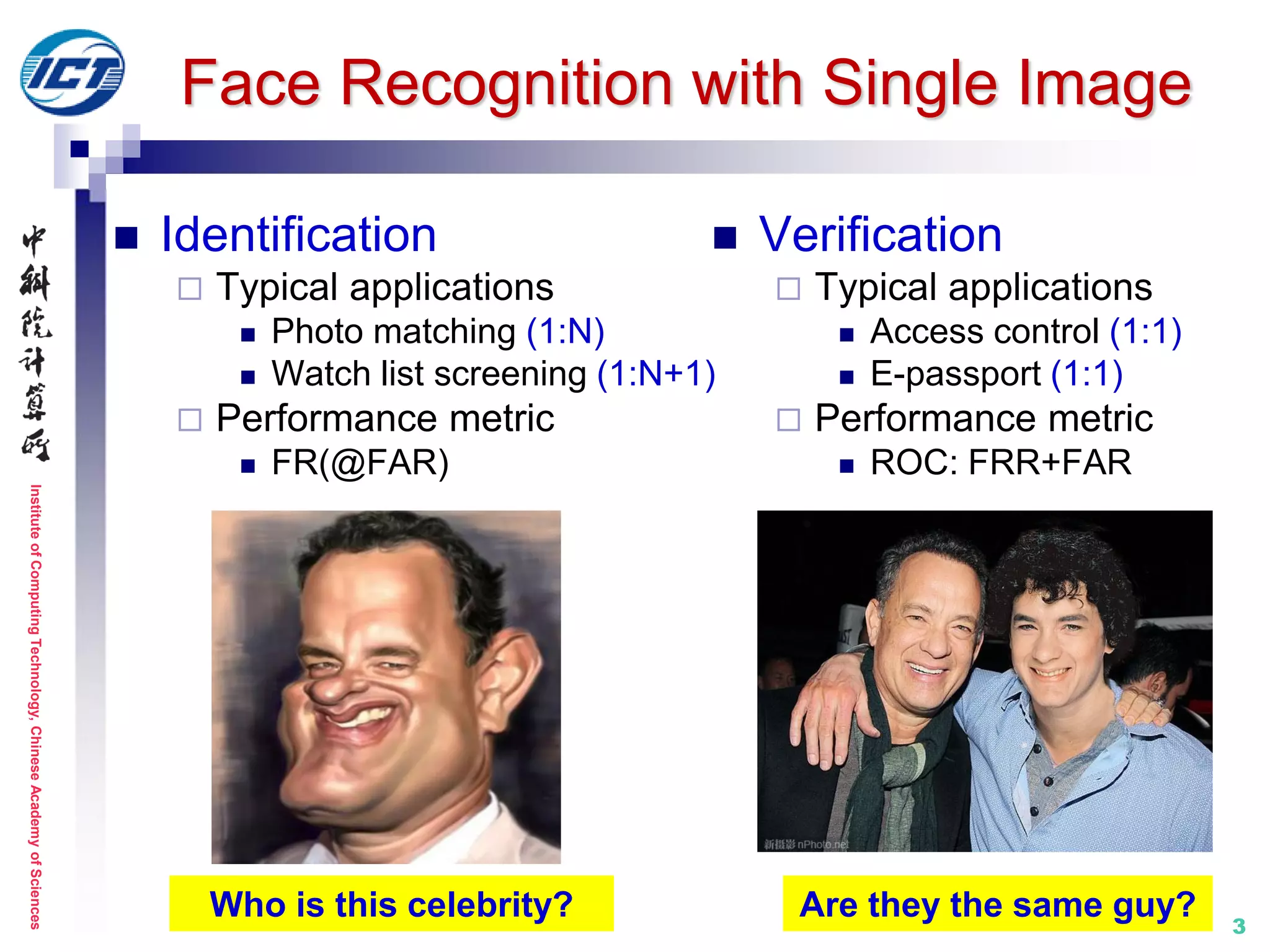 InstituteofComputingTechnology,ChineseAcademyofSciences
 Identification
 Typical applications
 Photo matching (1:N)
 Watch list screening (1:N+1)
 Performance metric
 FR(@FAR)
 Verification
 Typical applications
 Access control (1:1)
 E-passport (1:1)
 Performance metric
 ROC: FRR+FAR
3
Face Recognition with Single Image
Who is this celebrity? Are they the same guy?
 