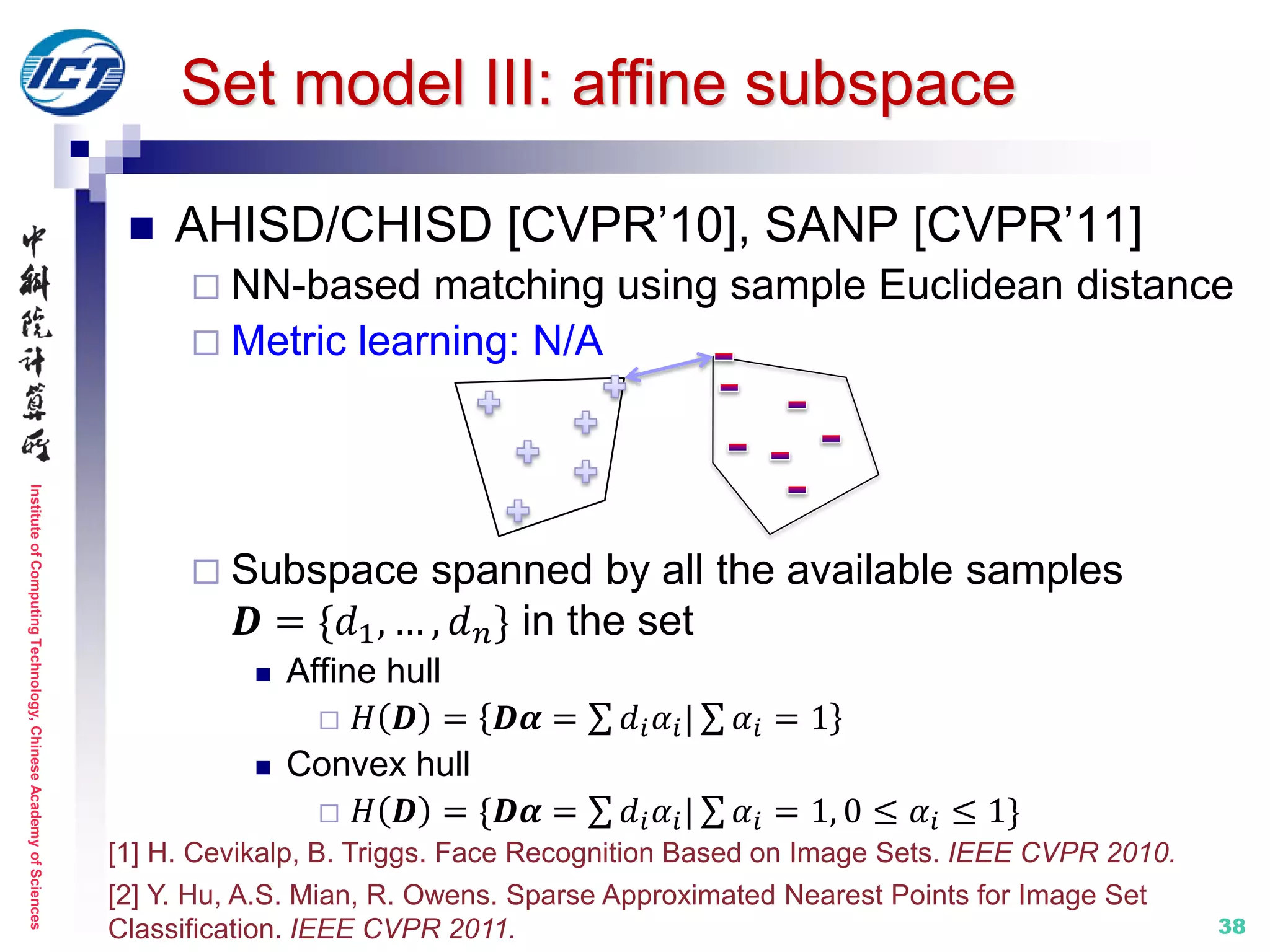 InstituteofComputingTechnology,ChineseAcademyofSciences
38
Set model III: affine subspace
 AHISD/CHISD [CVPR’10], SANP [CVPR’11]
 NN-based matching using sample Euclidean distance
 Metric learning: N/A
 Subspace spanned by all the available samples
𝑫 = {𝑑1, … , 𝑑 𝑛} in the set
 Affine hull
 𝐻 𝑫 = 𝑫𝜶 = 𝑑𝑖 𝛼𝑖| 𝛼𝑖 = 1
 Convex hull
 𝐻 𝑫 = {𝑫𝜶 = 𝑑𝑖 𝛼𝑖| 𝛼𝑖 = 1, 0 ≤ 𝛼𝑖 ≤ 1}
[1] H. Cevikalp, B. Triggs. Face Recognition Based on Image Sets. IEEE CVPR 2010.
[2] Y. Hu, A.S. Mian, R. Owens. Sparse Approximated Nearest Points for Image Set
Classification. IEEE CVPR 2011.
 