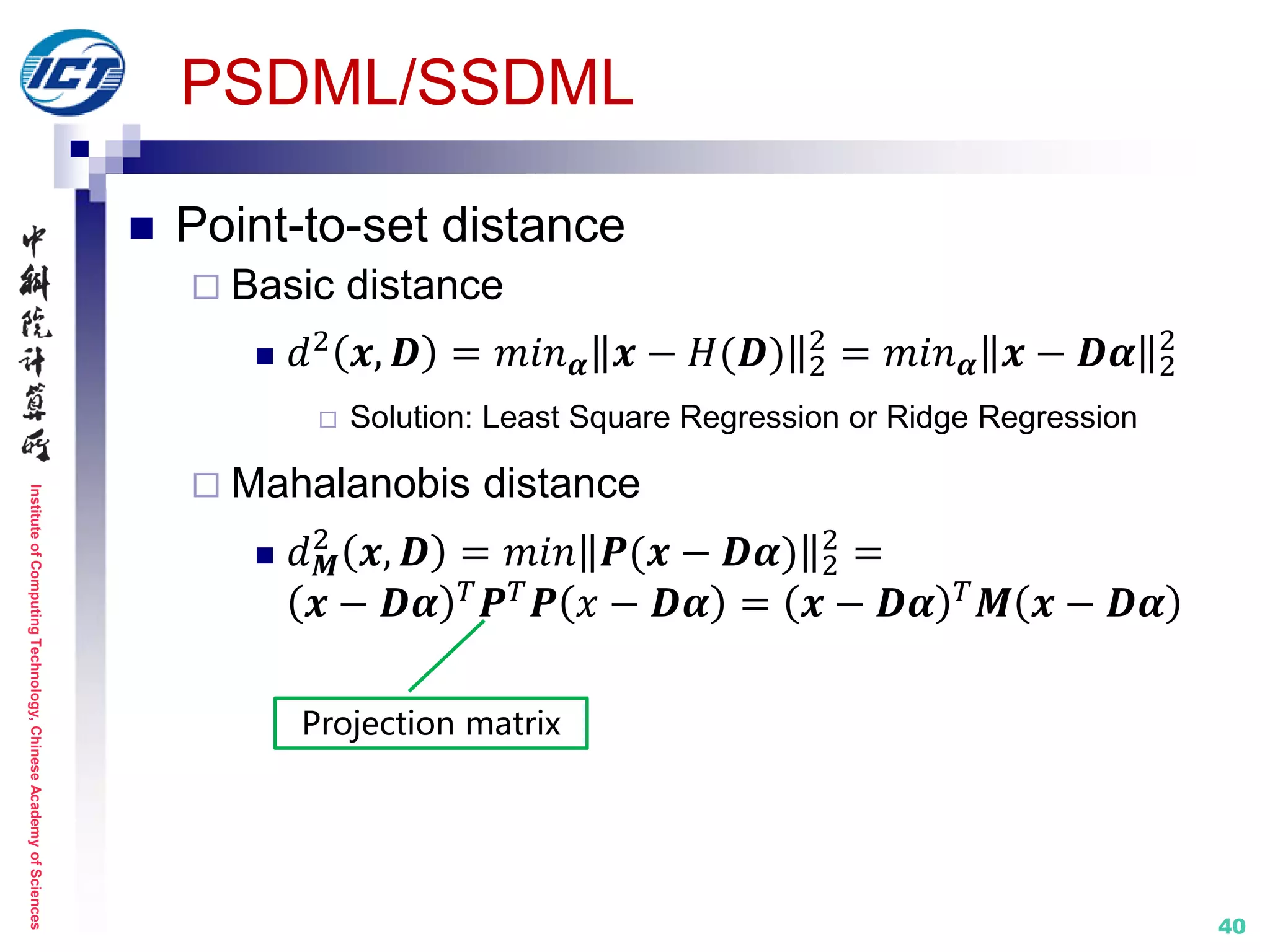 InstituteofComputingTechnology,ChineseAcademyofSciences
PSDML/SSDML
 Point-to-set distance
 Basic distance
 𝑑2 𝒙, 𝑫 = 𝑚𝑖𝑛 𝜶 𝒙 − 𝐻(𝑫) 2
2
= 𝑚𝑖𝑛 𝜶 𝒙 − 𝑫𝜶 2
2
 Solution: Least Square Regression or Ridge Regression
 Mahalanobis distance
 𝑑 𝑴
2
𝒙, 𝑫 = 𝑚𝑖𝑛 𝑷(𝒙 − 𝑫𝜶) 2
2
=
𝒙 − 𝑫𝜶 𝑇 𝑷 𝑇 𝑷 𝑥 − 𝑫𝜶 = 𝒙 − 𝑫𝜶 𝑇 𝑴 𝒙 − 𝑫𝜶
Projection matrix
40
 