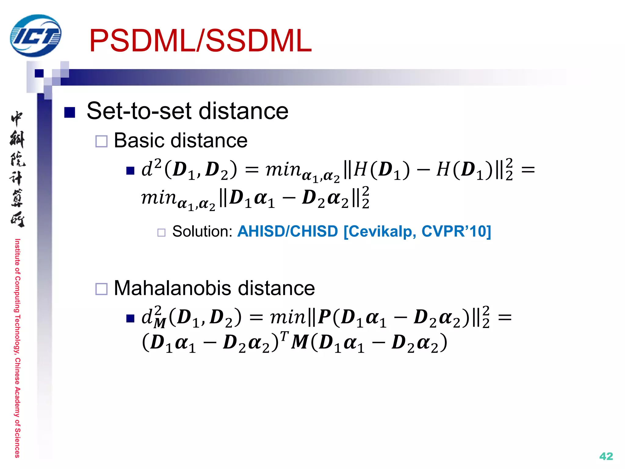 InstituteofComputingTechnology,ChineseAcademyofSciences
PSDML/SSDML
 Set-to-set distance
 Basic distance
 𝑑2 𝑫1, 𝑫2 = 𝑚𝑖𝑛 𝜶1,𝜶2
𝐻(𝑫1) − 𝐻(𝑫1) 2
2
=
𝑚𝑖𝑛 𝜶1,𝜶2
𝑫1 𝜶1 − 𝑫2 𝜶2 2
2
 Solution: AHISD/CHISD [Cevikalp, CVPR’10]
 Mahalanobis distance
 𝑑 𝑴
2
𝑫1, 𝑫2 = 𝑚𝑖𝑛 𝑷(𝑫1 𝜶1 − 𝑫2 𝜶2) 2
2
=
𝑫1 𝜶1 − 𝑫2 𝜶2
𝑇 𝑴 𝑫1 𝜶1 − 𝑫2 𝜶2
42
 