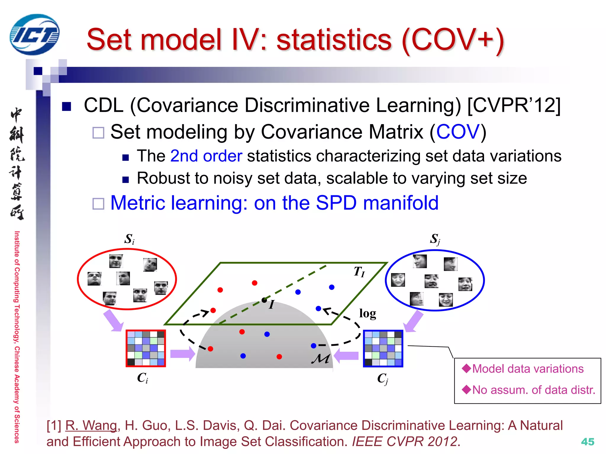 InstituteofComputingTechnology,ChineseAcademyofSciences
45
 CDL (Covariance Discriminative Learning) [CVPR’12]
 Set modeling by Covariance Matrix (COV)
 The 2nd order statistics characterizing set data variations
 Robust to noisy set data, scalable to varying set size
 Metric learning: on the SPD manifold
[1] R. Wang, H. Guo, L.S. Davis, Q. Dai. Covariance Discriminative Learning: A Natural
and Efficient Approach to Image Set Classification. IEEE CVPR 2012.
TI
log
Si

Ci Cj
Sj
I
Model data variations
No assum. of data distr.
Set model IV: statistics (COV+)
 