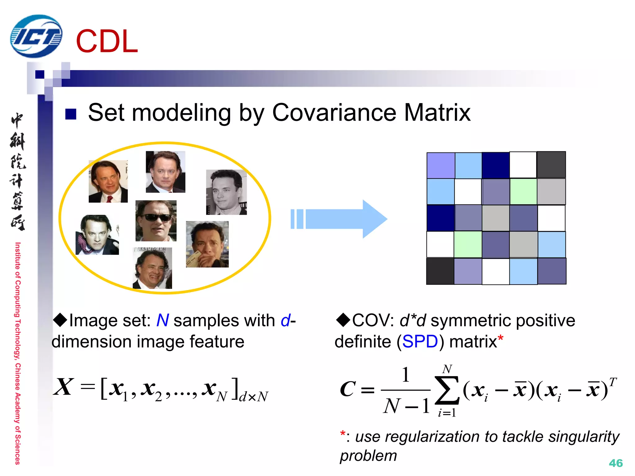 InstituteofComputingTechnology,ChineseAcademyofSciences
46
CDL
 Set modeling by Covariance Matrix
1 2= [ , ,..., ]N d NX x x x
COV: d*d symmetric positive
definite (SPD) matrix*
1
1
( )( )
1
N
T
i i
iN 
  

C x x x x
Image set: N samples with d-
dimension image feature
*: use regularization to tackle singularity
problem
 