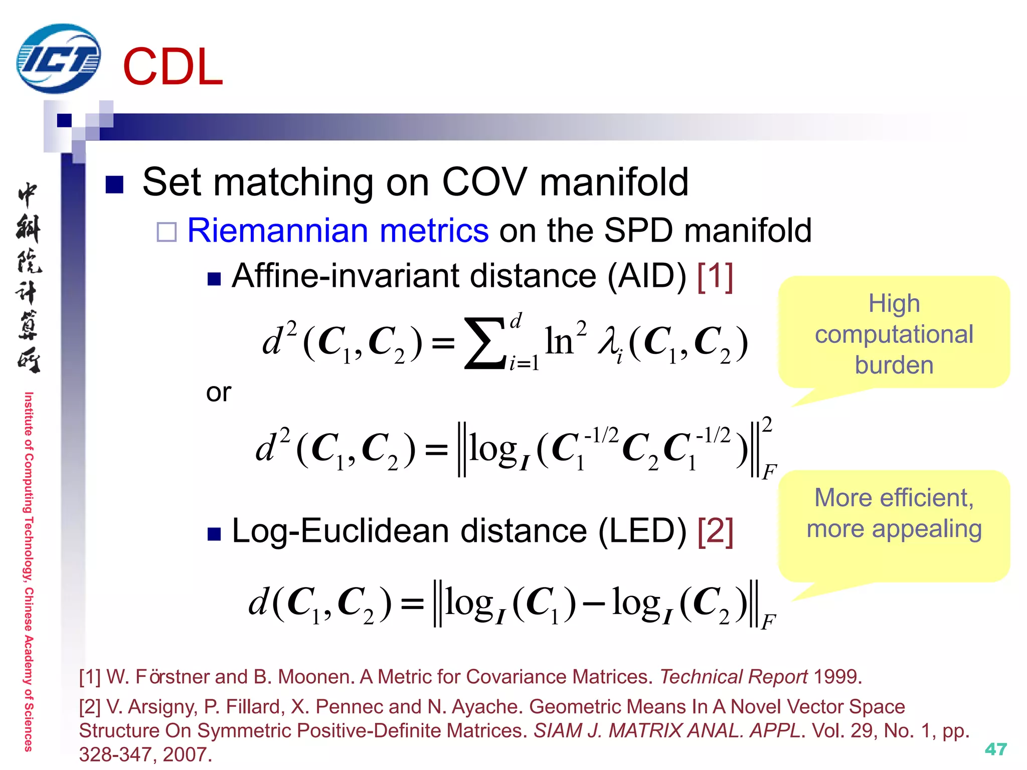 InstituteofComputingTechnology,ChineseAcademyofSciences
47
CDL
 Set matching on COV manifold
 Riemannian metrics on the SPD manifold
 Affine-invariant distance (AID) [1]
or
 Log-Euclidean distance (LED) [2]
1 2 1 2( , ) log ( ) log ( ) F
d  I IC C C C
2 2
1 2 1 21
( , ) ln ( , )
d
ii
d 
 C C C C
22 -1/2 -1/2
1 2 1 2 1( , ) log ( ) F
d  IC C C C C
High
computational
burden
More efficient,
more appealing
[1] W. Förstner and B. Moonen. A Metric for Covariance Matrices. Technical Report 1999.
[2] V. Arsigny, P. Fillard, X. Pennec and N. Ayache. Geometric Means In A Novel Vector Space
Structure On Symmetric Positive-Definite Matrices. SIAM J. MATRIX ANAL. APPL. Vol. 29, No. 1, pp.
328-347, 2007.
 