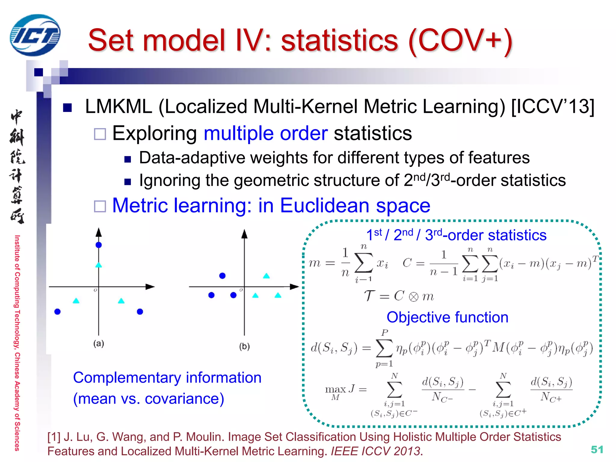 InstituteofComputingTechnology,ChineseAcademyofSciences
51
 LMKML (Localized Multi-Kernel Metric Learning) [ICCV’13]
 Exploring multiple order statistics
 Data-adaptive weights for different types of features
 Ignoring the geometric structure of 2nd/3rd-order statistics
 Metric learning: in Euclidean space
[1] J. Lu, G. Wang, and P. Moulin. Image Set Classification Using Holistic Multiple Order Statistics
Features and Localized Multi-Kernel Metric Learning. IEEE ICCV 2013.
Set model IV: statistics (COV+)
Complementary information
(mean vs. covariance)
1st / 2nd / 3rd-order statistics
Objective function
 