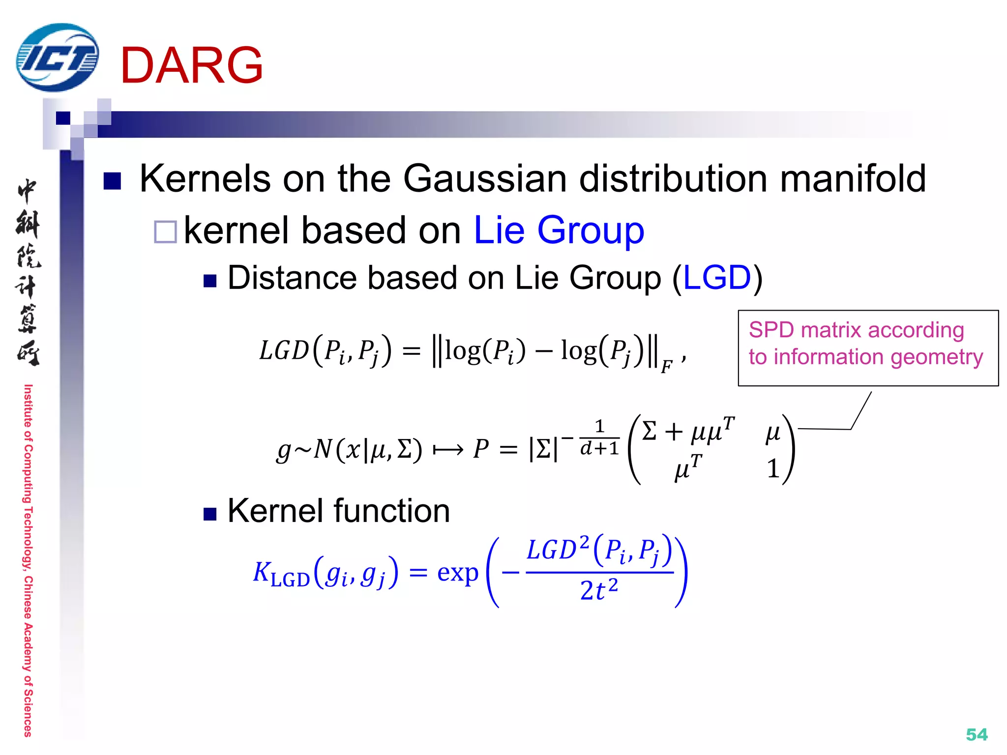 InstituteofComputingTechnology,ChineseAcademyofSciences
54
DARG
 Kernels on the Gaussian distribution manifold
kernel based on Lie Group
 Distance based on Lie Group (LGD)
𝐿𝐺𝐷 𝑃𝑖, 𝑃𝑗 = log 𝑃𝑖 − log 𝑃𝑗 𝐹
,
𝑔~𝑁(𝑥|𝜇, Σ) ⟼ 𝑃 = Σ −
1
𝑑+1
Σ + 𝜇𝜇 𝑇
𝜇
𝜇 𝑇 1
 Kernel function
𝐾LGD 𝑔𝑖, 𝑔𝑗 = exp −
𝐿𝐺𝐷2
𝑃𝑖, 𝑃𝑗
2𝑡2
SPD matrix according
to information geometry
 
