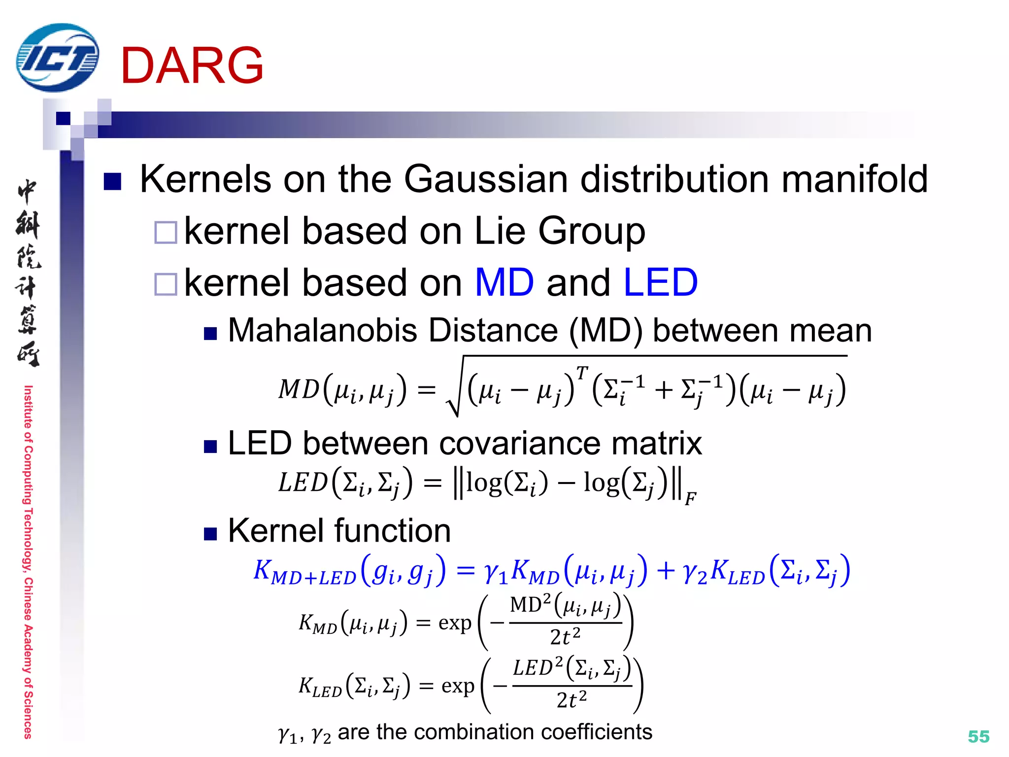InstituteofComputingTechnology,ChineseAcademyofSciences
55
DARG
 Kernels on the Gaussian distribution manifold
kernel based on Lie Group
kernel based on MD and LED
 Mahalanobis Distance (MD) between mean
𝑀𝐷 𝜇𝑖, 𝜇 𝑗 = 𝜇𝑖 − 𝜇 𝑗
𝑇
Σ𝑖
−1
+ Σ𝑗
−1
𝜇𝑖 − 𝜇 𝑗
 LED between covariance matrix
𝐿𝐸𝐷 Σ𝑖, Σ𝑗 = log Σ𝑖 − log Σ𝑗 𝐹
 Kernel function
𝐾 𝑀𝐷+𝐿𝐸𝐷 𝑔𝑖, 𝑔𝑗 = 𝛾1 𝐾 𝑀𝐷 𝜇𝑖, 𝜇 𝑗 + 𝛾2 𝐾𝐿𝐸𝐷 Σ𝑖, Σ𝑗
𝐾 𝑀𝐷 𝜇𝑖, 𝜇 𝑗 = exp −
MD2
𝜇𝑖, 𝜇 𝑗
2𝑡2
𝐾𝐿𝐸𝐷 Σ𝑖, Σ𝑗 = exp −
𝐿𝐸𝐷2
Σ𝑖, Σ𝑗
2𝑡2
𝛾1, 𝛾2 are the combination coefficients
 